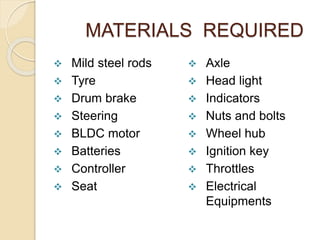 MATERIALS REQUIRED
 Mild steel rods
 Tyre
 Drum brake
 Steering
 BLDC motor
 Batteries
 Controller
 Seat
 Axle
 Head light
 Indicators
 Nuts and bolts
 Wheel hub
 Ignition key
 Throttles
 Electrical
Equipments
 