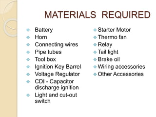 MATERIALS REQUIRED
 Battery
 Horn
 Connecting wires
 Pipe tubes
 Tool box
 Ignition Key Barrel
 Voltage Regulator
 CDI - Capacitor
discharge ignition
 Light and cut-out
switch
 Starter Motor
 Thermo fan
 Relay
 Tail light
 Brake oil
 Wiring accessories
 Other Accessories
 