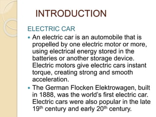 INTRODUCTION
ELECTRIC CAR
 An electric car is an automobile that is
propelled by one electric motor or more,
using electrical energy stored in the
batteries or another storage device.
Electric motors give electric cars instant
torque, creating strong and smooth
acceleration.
 The German Flocken Elektrowagen, built
in 1888, was the world’s first electric car.
Electric cars were also popular in the late
19th century and early 20th century.
 