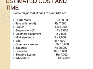 ESTIMATED COST AND
TIME
Some major cost of parts of quad bike are
 BLDC Motor Rs 50,000
 Tyre with rim (4) Rs 7,000
 Brakes Rs 6,000
 Suspensions(4) Rs 6,000
 Electrical equipment Rs 7,000
 Mild steel rods Rs 7,000
 Seat Rs 4,000
 Other accessories Rs 18,000
 Batteries Rs 26,000
 Controller Rs 10,000
 Steering System Rs 7,000
 Wheel hub RS 4,000
 