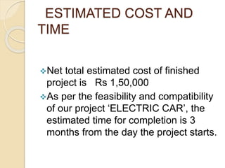 ESTIMATED COST AND
TIME
Net total estimated cost of finished
project is Rs 1,50,000
As per the feasibility and compatibility
of our project ‘ELECTRIC CAR’, the
estimated time for completion is 3
months from the day the project starts.
 