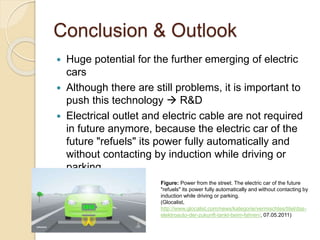 Conclusion & Outlook
 Huge potential for the further emerging of electric
cars
 Although there are still problems, it is important to
push this technology  R&D
 Electrical outlet and electric cable are not required
in future anymore, because the electric car of the
future "refuels" its power fully automatically and
without contacting by induction while driving or
parking.
Figure: Power from the street. The electric car of the future
"refuels" its power fully automatically and without contacting by
induction while driving or parking.
(Glocalist,
http://www.glocalist.com/news/kategorie/vermischtes/titel/das-
elektroauto-der-zukunft-tankt-beim-fahren/, 07.05.2011)
 