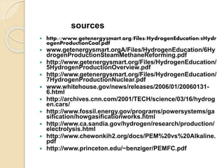  http://www.getenergysmart.org/Files/HydrogenEducation/8Hydr
ogenProductionCoal.pdf
 www.getenergysmart.orgA/Files/HydrogenEducation/6Hy
drogenProductionSteamMethaneReforming.pdf
 http://www.getenergysmart.org/Files/HydrogenEducation/
5HydrogenProductionOverview.pdf
 http://www.getenergysmart.org/Files/HydrogenEducation/
7HydrogenProductionNuclear.pdf
 www.whitehouse.gov/news/releases/2006/01/20060131-
6.html
 http://archives.cnn.com/2001/TECH/science/03/16/hydrog
en.cars/
 http://www.fossil.energy.gov/programs/powersystems/ga
sification/howgasificationworks.html
 http://www.ca.sandia.gov/hydrogen/research/production/
electrolysis.html
 http://www.chewonkih2.org/docs/PEM%20vs%20Alkaline.
pdf
 http://www.princeton.edu/~benziger/PEMFC.pdf
sources
 