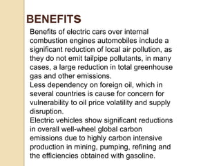 Benefits of electric cars over internal
combustion engines automobiles include a
significant reduction of local air pollution, as
they do not emit tailpipe pollutants, in many
cases, a large reduction in total greenhouse
gas and other emissions.
Less dependency on foreign oil, which in
several countries is cause for concern for
vulnerability to oil price volatility and supply
disruption.
Electric vehicles show significant reductions
in overall well-wheel global carbon
emissions due to highly carbon intensive
production in mining, pumping, refining and
the efficiencies obtained with gasoline.
BENEFITs
 