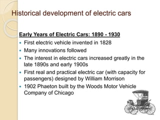 Historical development of electric cars
Early Years of Electric Cars: 1890 - 1930
 First electric vehicle invented in 1828
 Many innovations followed
 The interest in electric cars increased greatly in the
late 1890s and early 1900s
 First real and practical electric car (with capacity for
passengers) designed by William Morrison
 1902 Phaeton built by the Woods Motor Vehicle
Company of Chicago
 