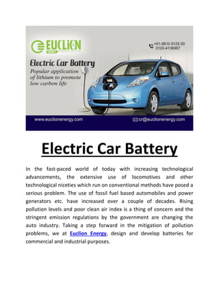 Electric Car Battery
In the fast-paced world of today with increasing technological
advancements, the extensive use of locomotives and other
technological niceties which run on conventional methods have posed a
serious problem. The use of fossil fuel based automobiles and power
generators etc. have increased over a couple of decades. Rising
pollution levels and poor clean air index is a thing of concern and the
stringent emission regulations by the government are changing the
auto industry. Taking a step forward in the mitigation of pollution
problems, we at Euclion Energy, design and develop batteries for
commercial and industrial purposes.
 