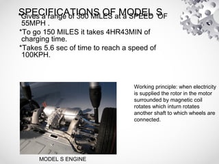 SPECIFICATIONS OF MODEL S*Gives a range of 300 MILES at a SPEED OF
55MPH .
*To go 150 MILES it takes 4HR43MIN of
charging time.
*Takes 5.6 sec of time to reach a speed of
100KPH.
MODEL S ENGINE
Working principle: when electricity
is supplied the rotor in the motor
surrounded by magnetic coil
rotates which inturn rotates
another shaft to which wheels are
connected.
 