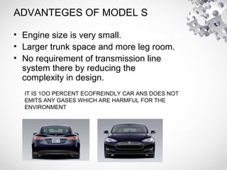 ADVANTEGES OF MODEL S
• Engine size is very small.
• Larger trunk space and more leg room.
• No requirement of transmission line
system there by reducing the
complexity in design.
IT IS 1OO PERCENT ECOFREINDLY CAR ANS DOES NOT
EMITS ANY GASES WHICH ARE HARMFUL FOR THE
ENVIRONMENT
 