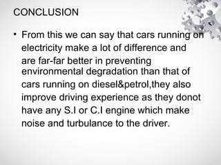 CONCLUSION
• From this we can say that cars running on
electricity make a lot of difference and
are far-far better in preventing
environmental degradation than that of
cars running on diesel&petrol,they also
improve driving experience as they donot
have any S.I or C.I engine which make
noise and turbulance to the driver.
 