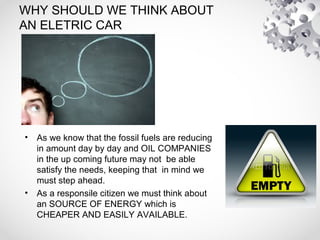 WHY SHOULD WE THINK ABOUT
AN ELETRIC CAR
• As we know that the fossil fuels are reducing
in amount day by day and OIL COMPANIES
in the up coming future may not be able
satisfy the needs, keeping that in mind we
must step ahead.
• As a responsile citizen we must think about
an SOURCE OF ENERGY which is
CHEAPER AND EASILY AVAILABLE.
 