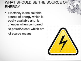 WHAT SHOULD BE THE SOURCE OF
ENERGY
• Electricity is the suitable
source of energy which is
easily available and is
cheaper when compared
to petrol&diesel which are
of scarce means.
 