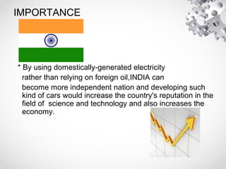 IMPORTANCE
* By using domestically-generated electricity
rather than relying on foreign oil,INDIA can
become more independent nation and developing such
kind of cars would increase the country's reputation in the
field of science and technology and also increases the
economy.
 