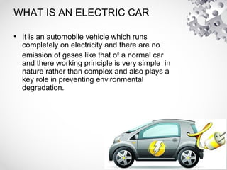 WHAT IS AN ELECTRIC CAR
• It is an automobile vehicle which runs
completely on electricity and there are no
emission of gases like that of a normal car
and there working principle is very simple in
nature rather than complex and also plays a
key role in preventing environmental
degradation.
 