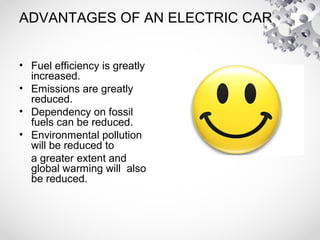ADVANTAGES OF AN ELECTRIC CAR
• Fuel efficiency is greatly
increased.
• Emissions are greatly
reduced.
• Dependency on fossil
fuels can be reduced.
• Environmental pollution
will be reduced to
a greater extent and
global warming will also
be reduced.
 