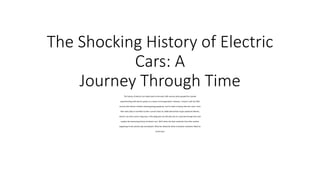 The Shocking History of Electric
Cars: A
Journey Through Time
The history of electric cars dates back to the early 19th century when people first started
experimenting with electric power as a means of transportation. However, it wasn't until the 20th
century that electric vehicles started gaining popularity, and it's been a bumpy ride ever since. From
their early days as novelties to their current status as viable alternatives to gas-powered vehicles,
electric cars have come a long way. In this blog post, we will take you on a journey through time and
explore the fascinating history of electric cars. We'll delve into their evolution from their earliest
beginnings to the present day and beyond. What lies ahead for these innovative machines? Read on
to find out!
 