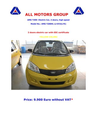 ALL MOTORS GROUP
  AMG T200- Electric Car, 2 doors, high speed

     Model No.: AMG T200HL LJ-EV3(L7E)




  2 doors electric car with EEC certificate

              YELLOW COLORS




Price: 9.900 Euro without VAT*
 