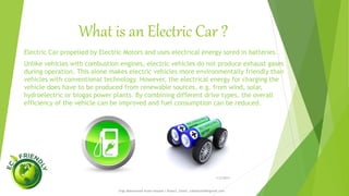 What is an Electric Car ?
1/5/2017
Engr.Mohammad Imam Hossain ( Rubel), Email: rubelduet04@gmail.com
Electric Car propelled by Electric Motors and uses electrical energy sored in batteries.
Unlike vehicles with combustion engines, electric vehicles do not produce exhaust gases
during operation. This alone makes electric vehicles more environmentally friendly than
vehicles with conventional technology. However, the electrical energy for charging the
vehicle does have to be produced from renewable sources, e.g. from wind, solar,
hydroelectric or biogas power plants. By combining different drive types, the overall
efficiency of the vehicle can be improved and fuel consumption can be reduced.
 