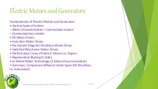 Electric Motors and Generators
1/5/2017Engr.Mohammad Imam Hossain ( Rubel), Email: rubelduet04@gmail.com
Fundamentals of Electric Motors and Generators
• Various types of motors
– Motor characterization + Commutator motors
– Commutatorless motors
• DC Motor Drives
• Induction Motor Drives
• Permanent Magnetic Brushless Motor Drives
• Switched Reluctance Motor Drives
• Performance Curve of Electric Motors vs. Engine
• Regenerative Braking (1 slide)
• In-Wheel Motor Technology (2 slides of pure animation)
• Summary: Comparison different motor types (DC Brushless
vs. inductance)
 