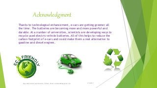 Acknowledgment
1/5/2017Engr.Mohammad Imam Hossain ( Rubel), Email: rubelduet04@gmail.com
Thanks to technological enhancement, e-cars are getting greener all
the time. The batteries are becoming more and more powerful and
durable. At a number of universities, scientists are developing ways to
recycle used electric vehicle batteries. All of this helps to reduce the
carbon footprint of e-cars and could make them a real alternative to
gasoline and diesel engines.
 