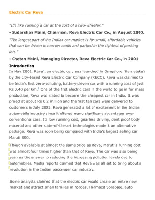 Electric Car Reva


"It's like running a car at the cost of a two-wheeler."

- Sudarshan Maini, Chairman, Reva Electric Car Co., in August 2000.

"The largest part of the Indian car market is for small, affordable vehicles
that can be driven in narrow roads and parked in the tightest of parking
lots."

- Chetan Maini, Managing Director, Reva Electric Car Co., in 2001.
Introduction
In May 2001, Reva1, an electric car, was launched in Bangalore (Karnataka)
by the city-based Reva Electric Car Company (RECC). Reva was claimed to
be India's first zero-polluting, battery-driven car with a running cost of just
Rs 0.40 per km.2 One of the first electric cars in the world to go in for mass
production, Reva was slated to become the cheapest car in India. It was
priced at about Rs 0.2 million and the first ten cars were delivered to
customers in July 2001. Reva generated a lot of excitement in the Indian
automobile industry since it offered many significant advantages over
conventional cars. Its low running cost, gearless driving, dent proof body
material and other state-of-the-art technologies made it an alternative
package. Reva was soon being compared with India's largest selling car
Maruti 800.

Though available at almost the same price as Reva, Maruti's running cost
was almost four times higher than that of Reva. The car was also being
seen as the answer to reducing the increasing pollution levels due to
automobiles. Media reports claimed that Reva was all set to bring about a
revolution in the Indian passenger car industry.


Some analysts claimed that the electric car would create an entire new
market and attract small families in hordes. Hormazd Sorabjee, auto
 