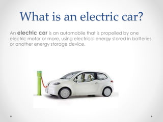 What is an electric car?
An electric car is an automobile that is propelled by one
electric motor or more, using electrical energy stored in batteries
or another energy storage device.
 