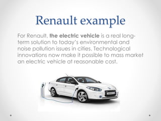 Renault example
For Renault, the electric vehicle is a real long-
term solution to today’s environmental and
noise pollution issues in cities. Technological
innovations now make it possible to mass market
an electric vehicle at reasonable cost.
 