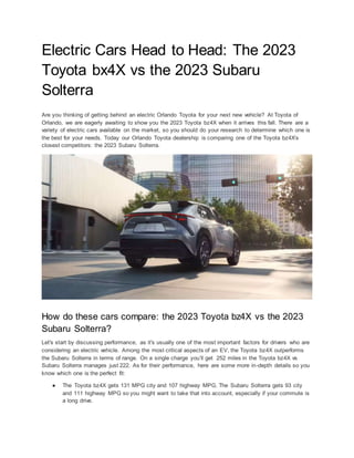 Electric Cars Head to Head: The 2023
Toyota bx4X vs the 2023 Subaru
Solterra
Are you thinking of getting behind an electric Orlando Toyota for your next new vehicle? At Toyota of
Orlando, we are eagerly awaiting to show you the 2023 Toyota bz4X when it arrives this fall. There are a
variety of electric cars available on the market, so you should do your research to determine which one is
the best for your needs. Today our Orlando Toyota dealership is comparing one of the Toyota bz4X’s
closest competitors: the 2023 Subaru Solterra.
How do these cars compare: the 2023 Toyota bz4X vs the 2023
Subaru Solterra?
Let's start by discussing performance, as it's usually one of the most important factors for drivers who are
considering an electric vehicle. Among the most critical aspects of an EV, the Toyota bz4X outperforms
the Subaru Solterra in terms of range. On a single charge you’ll get 252 miles in the Toyota bz4X vs
Subaru Solterra manages just 222. As for their performance, here are some more in-depth details so you
know which one is the perfect fit:
● The Toyota bz4X gets 131 MPG city and 107 highway MPG. The Subaru Solterra gets 93 city
and 111 highway MPG so you might want to take that into account, especially if your commute is
a long drive.
 