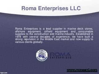 Roma Enterprises LLC
Roma Enterprises is a lead supplier in marine deck stores,
offshore equipment, oilfield equipment and consumable
supplies to the construction and marine industry. Established in
1978 with several decades of experience, we have built a
strong reputation in the Middle East market and now supply to
various clients globally.
 