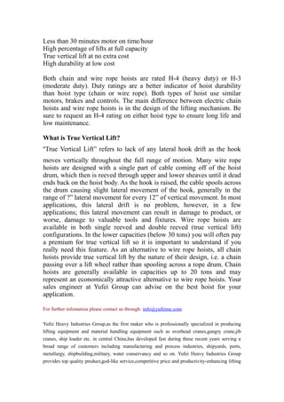 Less than 30 minutes motor on time/hour
High percentage of lifts at full capacity
True vertical lift at no extra cost
High durability at low cost
Both chain and wire rope hoists are rated H-4 (heavy duty) or H-3
(moderate duty). Duty ratings are a better indicator of hoist durability
than hoist type (chain or wire rope). Both types of hoist use similar
motors, brakes and controls. The main difference between electric chain
hoists and wire rope hoists is in the design of the lifting mechanism. Be
sure to request an H-4 rating on either hoist type to ensure long life and
low maintenance.
What is True Vertical Lift?
“True Vertical Lift” refers to lack of any lateral hook drift as the hook
moves vertically throughout the full range of motion. Many wire rope
hoists are designed with a single part of cable coming off of the hoist
drum, which then is reeved through upper and lower sheaves until it dead
ends back on the hoist body. As the hook is raised, the cable spools across
the drum causing slight lateral movement of the hook, generally in the
range of ?” lateral movement for every 12” of vertical movement. In most
applications, this lateral drift is no problem, however, in a few
applications; this lateral movement can result in damage to product, or
worse, damage to valuable tools and fixtures. Wire rope hoists are
available in both single reeved and double reeved (true vertical lift)
configurations. In the lower capacities (below 30 tons) you will often pay
a premium for true vertical lift so it is important to understand if you
really need this feature. As an alternative to wire rope hoists, all chain
hoists provide true vertical lift by the nature of their design, i.e. a chain
passing over a lift wheel rather than spooling across a rope drum. Chain
hoists are generally available in capacities up to 20 tons and may
represent an economically attractive alternative to wire rope hoists. Your
sales engineer at Yufei Group can advise on the best hoist for your
application.
For further infomation please contact us through: info@yufeimc.com
Yufei Heavy Industries Group,as the first maker who is professionally specialized in producing
lifting equipment and material handling equipment such as overhead cranes,gangry crane,jib
cranes, ship loader etc. in central China,has developed fast during these recent years serving a
broad range of customers including manufacturing and process industries, shipyards, ports,
metallurgy, shipbuilding,military, water conservancy and so on. Yufei Heavy Industries Group
provides top quality product,god-like service,competitive price and productivity-enhancing lifting

 