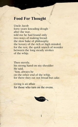 Food For Thought
Uncle Jacob
forty years kneading dough
after the war,
told me he had found only
two ways of making bread;
the slow bake of philosophy
the luxury of the rich or high minded,
for the rest, the quick snatch of wonder
between the long steady strokes
of the whip.


Then sternly,
his strong hand on my shoulder
He said,
"Son, always be
on the other end of the whip,
for there they eat not bread but cake.

Living is an affair
for those who turn on the ovens.




                      1
 