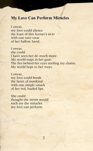 My Love Can Perform Miracles

I swear,
my love could silence
the hum of this hornet's next
with one sure swat
of her hallow hand.

I swear,
she could.
I have seen her do much more.
My world stops in her gaze.
The fire behind her eyes melting my chains.
My world hops to her ways.

I swear,
my love could break
the heart of mankind
with one simple smack
of her red, loaded lips.

She could
thought she never would
such are the miracles
my love can perform.




                      2
 