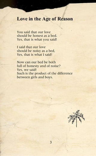 Love in the Age of Reason

You said that our love
should be honest as a bed.
Yes, that is what you said!

I said that our love
should be noisy as a bed,
Yes, that is what I said!

Now can our bed be both
full of honesty and of noise?
Yes, we said!
Such is the product of the difference
between girls and boys.




                      3
 