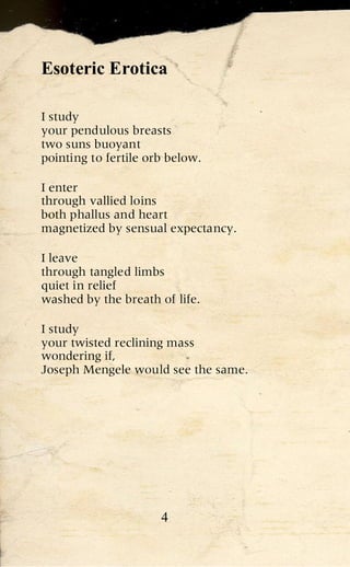 Esoteric Erotica

I study
your pendulous breasts
two suns buoyant
pointing to fertile orb below.

I enter
through vallied loins
both phallus and heart
magnetized by sensual expectancy.

I leave
through tangled limbs
quiet in relief
washed by the breath of life.

I study
your twisted reclining mass
wondering if,
Joseph Mengele would see the same.




                      4
 