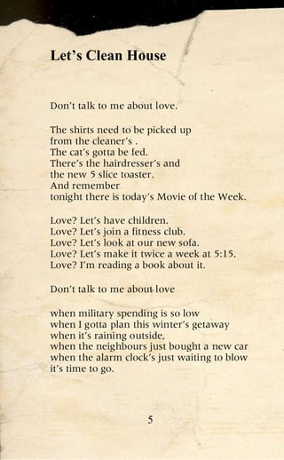Let’s Clean House


Don’t talk to me about love.

The shirts need to be picked up
from the cleaner’s .
The cat’s gotta be fed.
There’s the hairdresser’s and
the new 5 slice toaster.
And remember
tonight there is today’s Movie of the Week.

Love? Let’s have children.
Love? Let’s join a fitness club.
Love? Let’s look at our new sofa.
Love? Let’s make it twice a week at 5:15.
Love? I’m reading a book about it.

Don’t talk to me about love

when military spending is so low
when I gotta plan this winter’s getaway
when it’s raining outside,
when the neighbours just bought a new car
when the alarm clock’s just waiting to blow
it’s time to go.




                     5
 