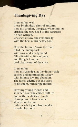 Thanksgiving Day
I remember well
those bright dead days of autumn,
how my brother, the great white hunter
crushed the wee head of the partridge
he had winged.
Crushed it slow and rythmically
with the heel of his heavy boot.

How the farmer, ‘cross the road
filled the burlap sack
with sure and steady hand.
Filled it with a litter of pups
and flung it into the
cold clear water of the crick.

I remember
how my grandpa, at the dinner table
sucked and gummed his turkey
with intense joy and abandon.
The juices edging out the sides
of his eager, hungering mouth.

How my young friends and I
squatted over the chilled stiff fly
and with the delicate hands
of surgeons or lovers to be,
slowly one by one
pulled each leg out from under
its soft blue body.

                       7
 