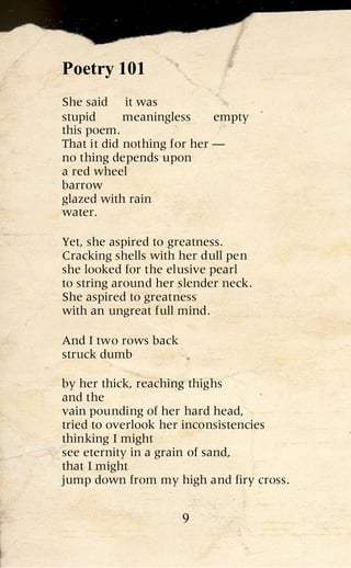 Poetry 101
She said it was
stupid      meaningless     empty
this poem.
That it did nothing for her —
no thing depends upon
a red wheel
barrow
glazed with rain
water.

Yet, she aspired to greatness.
Cracking shells with her dull pen
she looked for the elusive pearl
to string around her slender neck.
She aspired to greatness
with an ungreat full mind.

And I two rows back
struck dumb

by her thick, reaching thighs
and the
vain pounding of her hard head,
tried to overlook her inconsistencies
thinking I might
see eternity in a grain of sand,
that I might
jump down from my high and firy cross.


                      9
 