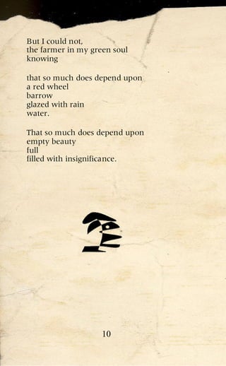 But I could not,
the farmer in my green soul
knowing

that so much does depend upon
a red wheel
barrow
glazed with rain
water.

That so much does depend upon
empty beauty
full
filled with insignificance.




                    10
 