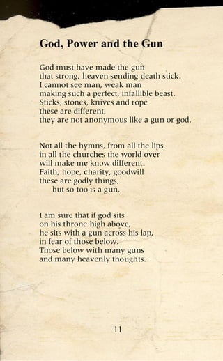 God, Power and the Gun
God must have made the gun
that strong, heaven sending death stick.
I cannot see man, weak man
making such a perfect, infallible beast.
Sticks, stones, knives and rope
these are different,
they are not anonymous like a gun or god.


Not all the hymns, from all the lips
in all the churches the world over
will make me know different.
Faith, hope, charity, goodwill
these are godly things,
    but so too is a gun.


I am sure that if god sits
on his throne high above,
he sits with a gun across his lap,
in fear of those below.
Those below with many guns
and many heavenly thoughts.




                      11
 