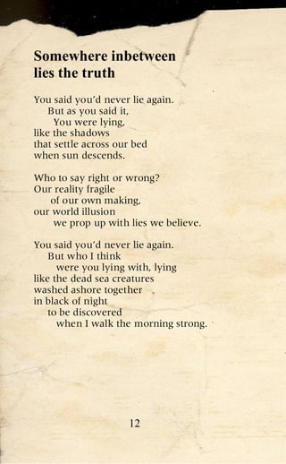 Somewhere inbetween
lies the truth
You said you’d never lie again.
    But as you said it,
     You were lying,
like the shadows
that settle across our bed
when sun descends.

Who to say right or wrong?
Our reality fragile
   of our own making,
our world illusion
    we prop up with lies we believe.

You said you’d never lie again.
    But who I think
      were you lying with, lying
like the dead sea creatures
washed ashore together
in black of night
    to be discovered
      when I walk the morning strong.




                     12
 
