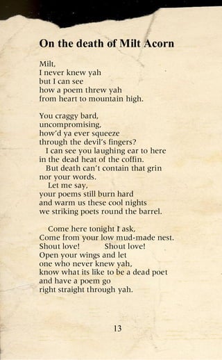 On the death of Milt Acorn
Milt,
I never knew yah
but I can see
how a poem threw yah
from heart to mountain high.

You craggy bard,
uncompromising,
how’d ya ever squeeze
through the devil’s fingers?
  I can see you laughing ear to here
in the dead heat of the coffin.
  But death can’t contain that grin
nor your words.
   Let me say,
your poems still burn hard
and warm us these cool nights
we striking poets round the barrel.

   Come here tonight I ask,
Come from your low mud-made nest.
Shout love!         Shout love!
Open your wings and let
one who never knew yah,
know what its like to be a dead poet
and have a poem go
right straight through yah.



                    13
 