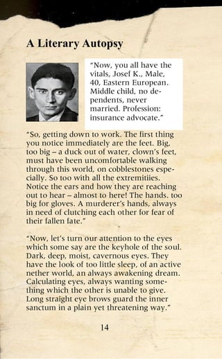 A Literary Autopsy
                   “Now, you all have the
                   vitals, Josef K., Male,
                   40, Eastern European.
                   Middle child, no de-
                   pendents, never
                   married. Profession:
                   insurance advocate.”

“So, getting down to work. The first thing
you notice immediately are the feet. Big,
too big – a duck out of water, clown’s feet,
must have been uncomfortable walking
through this world, on cobblestones espe-
cially. So too with all the extremitiies.
Notice the ears and how they are reaching
out to hear – almost to here! The hands. too
big for gloves. A murderer’s hands, always
in need of clutching each other for fear of
their fallen fate.”

“Now, let’s turn our attention to the eyes
which some say are the keyhole of the soul.
Dark, deep, moist, cavernous eyes. They
have the look of too little sleep, of an active
nether world, an always awakening dream.
Calculating eyes, always wanting some-
thing which the other is unable to give.
Long straight eye brows guard the inner
sanctum in a plain yet threatening way.”

                      14
 
