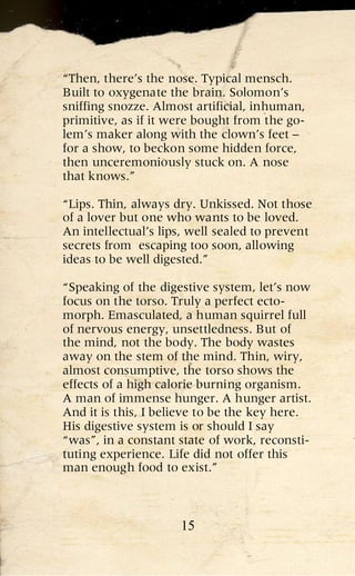 “Then, there’s the nose. Typical mensch.
Built to oxygenate the brain. Solomon’s
sniffing snozze. Almost artificial, inhuman,
primitive, as if it were bought from the go-
lem’s maker along with the clown’s feet –
for a show, to beckon some hidden force,
then unceremoniously stuck on. A nose
that knows.”

“Lips. Thin, always dry. Unkissed. Not those
of a lover but one who wants to be loved.
An intellectual’s lips, well sealed to prevent
secrets from escaping too soon, allowing
ideas to be well digested.”

“Speaking of the digestive system, let’s now
focus on the torso. Truly a perfect ecto-
morph. Emasculated, a human squirrel full
of nervous energy, unsettledness. But of
the mind, not the body. The body wastes
away on the stem of the mind. Thin, wiry,
almost consumptive, the torso shows the
effects of a high calorie burning organism.
A man of immense hunger. A hunger artist.
And it is this, I believe to be the key here.
His digestive system is or should I say
“was”, in a constant state of work, reconsti-
tuting experience. Life did not offer this
man enough food to exist.”



                     15
 