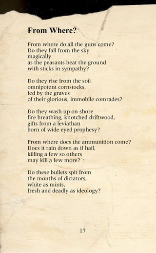 From Where?
From where do all the guns come?
Do they fall from the sky
magically
as the peasants beat the ground
with sticks in sympathy?

Do they rise from the soil
omnipotent cornstocks,
fed by the graves
of their glorious, immobile comrades?

Do they wash up on shore
fire breathing, knotched driftwood,
gifts from a leviathan
born of wide eyed prophesy?

From where does the ammunition come?
Does it rain down as if hail,
killing a few so others
may kill a few more?

Do these bullets spit from
the mouths of dictators,
white as mints,
fresh and deadly as ideology?




                    17
 