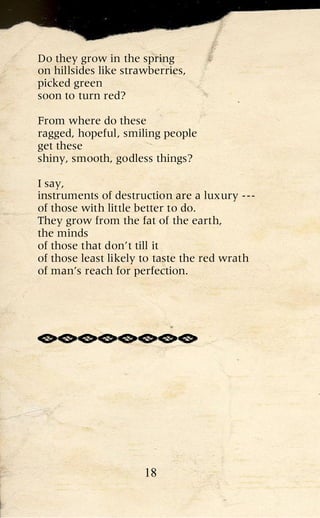 Do they grow in the spring
on hillsides like strawberries,
picked green
soon to turn red?

From where do these
ragged, hopeful, smiling people
get these
shiny, smooth, godless things?

I say,
instruments of destruction are a luxury ---
of those with little better to do.
They grow from the fat of the earth,
the minds
of those that don’t till it
of those least likely to taste the red wrath
of man’s reach for perfection.




                      18
 