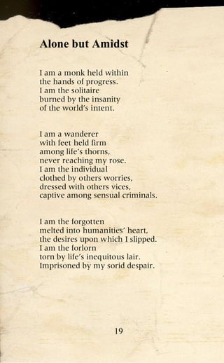 Alone but Amidst

I am a monk held within
the hands of progress.
I am the solitaire
burned by the insanity
of the world’s intent.


I am a wanderer
with feet held firm
among life’s thorns,
never reaching my rose.
I am the individual
clothed by others worries,
dressed with others vices,
captive among sensual criminals.


I am the forgotten
melted into humanities’ heart,
the desires upon which I slipped.
I am the forlorn
torn by life’s inequitous lair.
Imprisoned by my sorid despair.




                    19
 