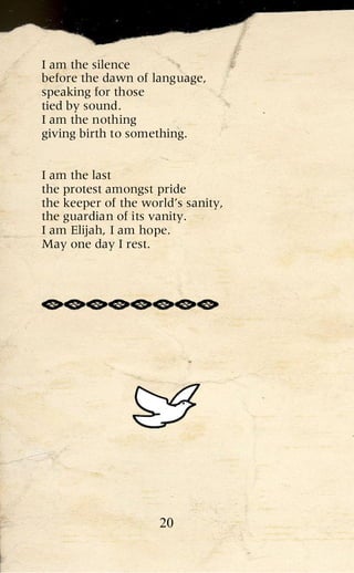 I am the silence
before the dawn of language,
speaking for those
tied by sound.
I am the nothing
giving birth to something.


I am the last
the protest amongst pride
the keeper of the world’s sanity,
the guardian of its vanity.
I am Elijah, I am hope.
May one day I rest.




                     20
 