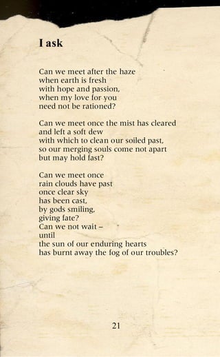 I ask

Can we meet after the haze
when earth is fresh
with hope and passion,
when my love for you
need not be rationed?

Can we meet once the mist has cleared
and left a soft dew
with which to clean our soiled past,
so our merging souls come not apart
but may hold fast?

Can we meet once
rain clouds have past
once clear sky
has been cast,
by gods smiling,
giving fate?
Can we not wait –
until
the sun of our enduring hearts
has burnt away the fog of our troubles?




                    21
 