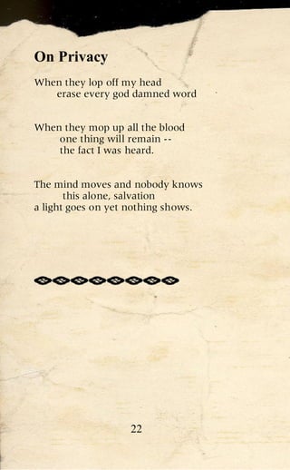 On Privacy
When they lop off my head
   erase every god damned word


When they mop up all the blood
    one thing will remain --
    the fact I was heard.


The mind moves and nobody knows
       this alone, salvation
a light goes on yet nothing shows.




                   22
 