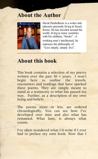 About the Author
                David Deubelbeiss is a writer and
                educator presently living in Seoul,
                Korea. He has traveled around the
                world, living in many countries
                with his children, “books” . A
                working man’s intellectual, he
                espouses the philosophy of
                 “Live simply, simply live”.
____________________________________

About this book
This book contains a selection of my poetry
written over the past 30 + years. I won’t
begin here to outline the travels,
encounters and readings that have sparked
these poems. They are simply meant to
stand as a testimony to what has passed my
way. Further, as a description of my own
being and beliefs.

The poems more or less, are ordered
chronologically. You can see how I’ve
developed over time and also what has
remained. What lasts, is always what
counts.

I’ve often wondered what I’d write if I ever
had to preface my own book. Now that I
 