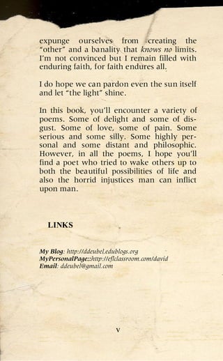 expunge ourselves from creating the
“other” and a banality that knows no limits.
I’m not convinced but I remain filled with
enduring faith, for faith endures all.

I do hope we can pardon even the sun itself
and let “the light” shine.

In this book, you’ll encounter a variety of
poems. Some of delight and some of dis-
gust. Some of love, some of pain. Some
serious and some silly. Some highly per-
sonal and some distant and philosophic.
However, in all the poems, I hope you’ll
find a poet who tried to wake others up to
both the beautiful possibilities of life and
also the horrid injustices man can inflict
upon man.



  LINKS


My Blog: http://ddeubel.edublogs.org
MyPersonalPage::http://eflclassroom.com/david
Email: ddeubel@gmail.com




                          v
 